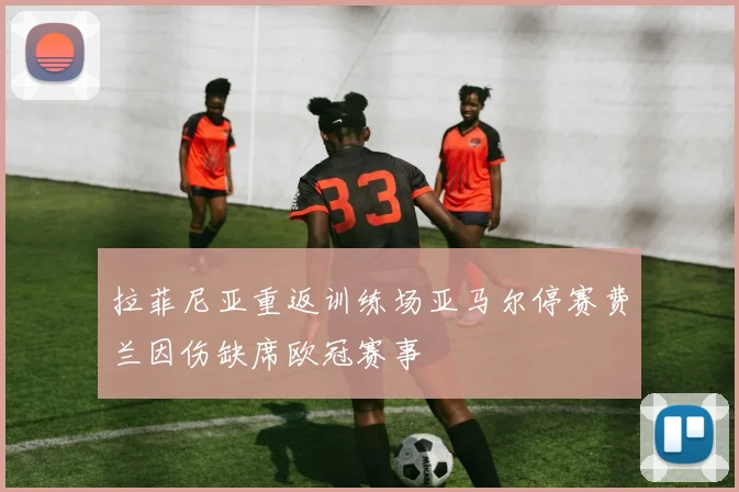 拉菲尼亚重返训练场亚马尔停赛费兰因伤缺席欧冠赛事