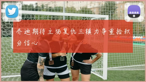 乔迪期待主场复仇三镇力争重拾积分信心