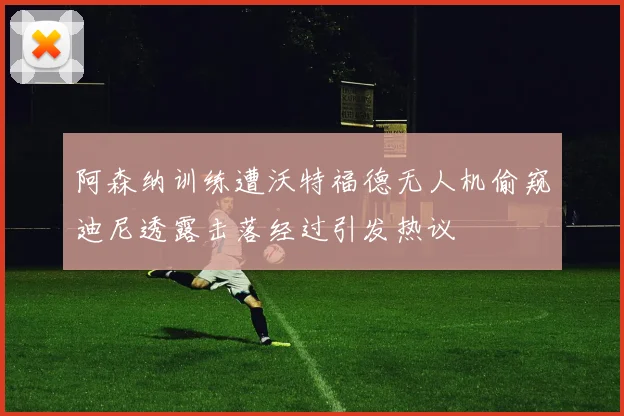 阿森纳训练遭沃特福德无人机偷窥迪尼透露击落经过引发热议