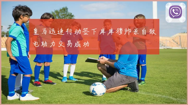 皇马迅速行动签下库库穆帅亲自致电助力交易成功