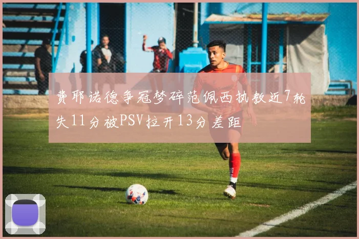 费耶诺德争冠梦碎范佩西执教近7轮失11分被PSV拉开13分差距
