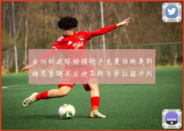 非洲杯进球榜揭晓卢克曼领跑奥斯梅恩紧随其后迪亚斯与萨拉赫并列第三