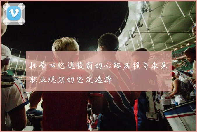 托蒂回忆退役前的心路历程与未来职业规划的坚定选择