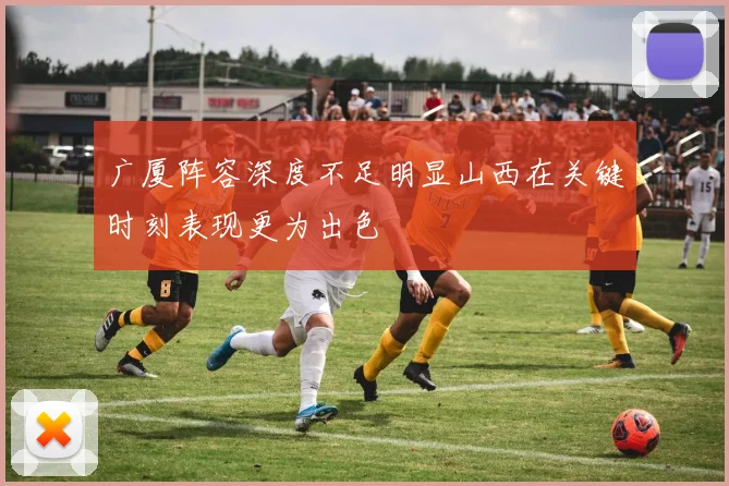 广厦阵容深度不足明显山西在关键时刻表现更为出色