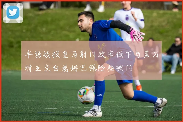 半场战报皇马射门效率低下与莱万特互交白卷姆巴佩险些破门