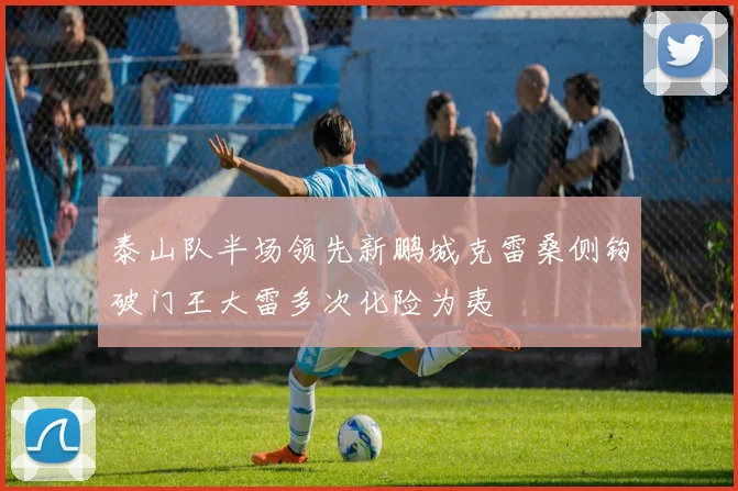 泰山队半场领先新鹏城克雷桑侧钩破门王大雷多次化险为夷