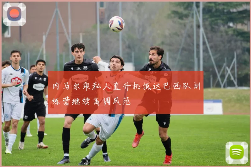 内马尔乘私人直升机抵达巴西队训练营继续高调风范