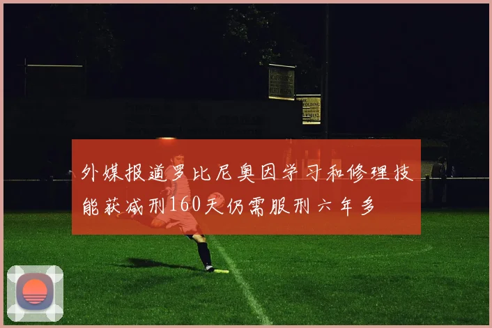 外媒报道罗比尼奥因学习和修理技能获减刑160天仍需服刑六年多