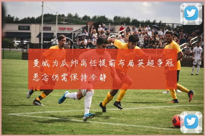 曼城为瓜帅离任提前布局英超争冠悬念仍需保持冷静