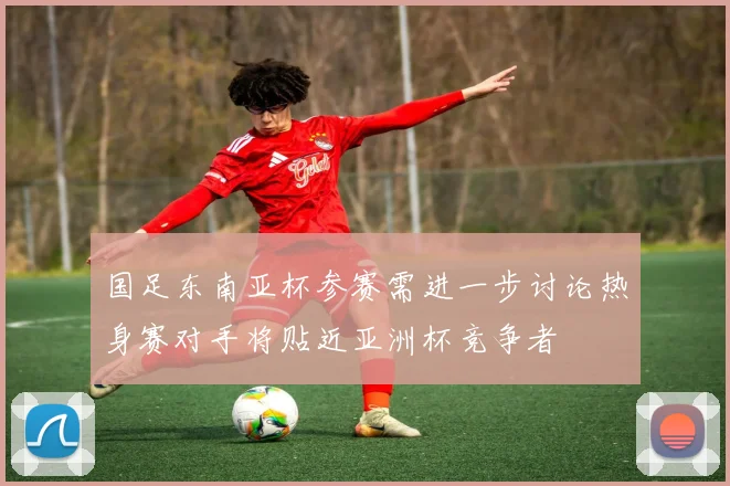 国足东南亚杯参赛需进一步讨论热身赛对手将贴近亚洲杯竞争者