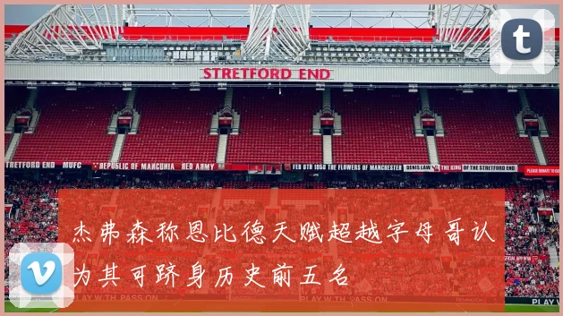 杰弗森称恩比德天赋超越字母哥认为其可跻身历史前五名