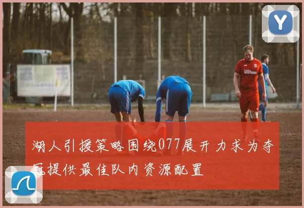 湖人引援策略围绕077展开力求为夺冠提供最佳队内资源配置